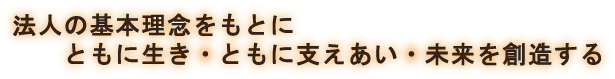 法人の基本理念をもとに ともに生き・ともに支えあい・未来を創造する